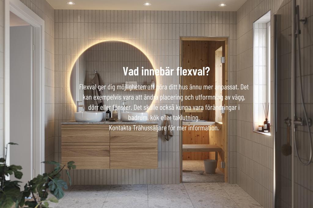 Vad innebär flexval? Flexval ger dig möjligheten att göra ditt hus ännu mer anpassat. Det kan exempelvis vara att ändra placering och utformning av vägg, dörr eller fönster. Det skulle också kunna vara förändringar i badrum, kök eller taklutning. Kontakta trähussäljare för mer information.